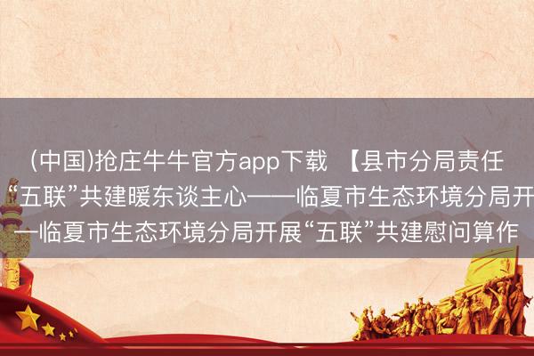 (中国)抢庄牛牛官方app下载 【县市分局责任动态】党建引颈团员力 “五联”共建暖东谈主心——临夏市生态环境分局开展“五联”共建慰问算作