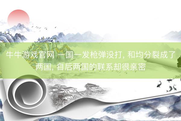 牛牛游戏官网 一国一发枪弹没打， 和均分裂成了两国， 自后两国的联系却很亲密