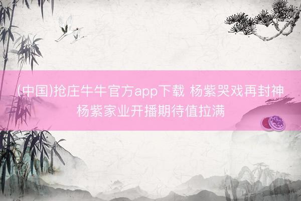 (中国)抢庄牛牛官方app下载 杨紫哭戏再封神杨紫家业开播期待值拉满