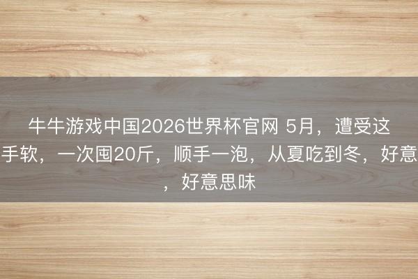 牛牛游戏中国2026世界杯官网 5月,遭受这菜别手软,一次囤20斤,顺手一泡,从夏吃到冬,好意思味