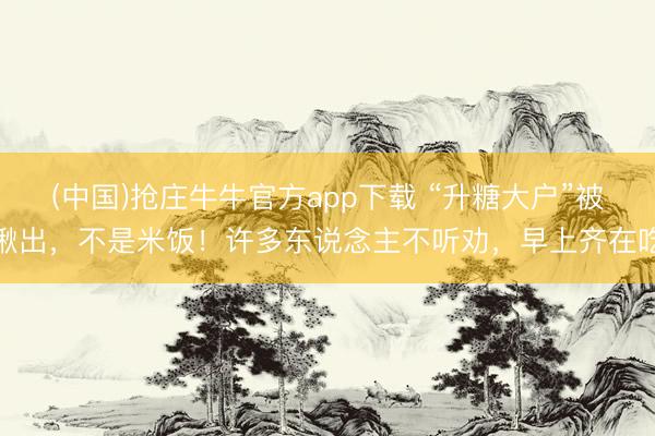 (中国)抢庄牛牛官方app下载 “升糖大户”被揪出，不是米饭！许多东说念主不听劝，早上齐在吃