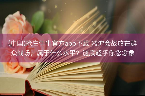 (中国)抢庄牛牛官方app下载 淞沪会战放在群众战场，属于什么水平？谜底超乎你念念象