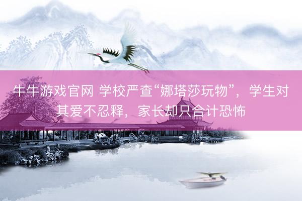 牛牛游戏官网 学校严查“娜塔莎玩物”，学生对其爱不忍释，家长却只合计恐怖