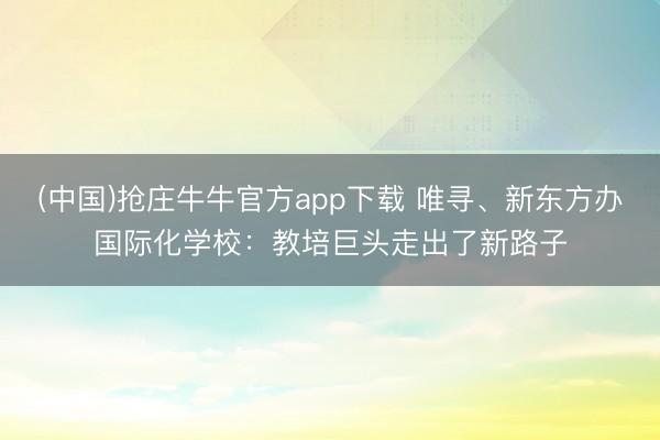 (中国)抢庄牛牛官方app下载 唯寻、新东方办国际化学校：教培巨头走出了新路子