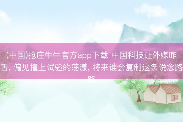 (中国)抢庄牛牛官方app下载 中国科技让外媒咋舌， 偏见撞上试验的荡漾， 将来谁会复制这条说念路