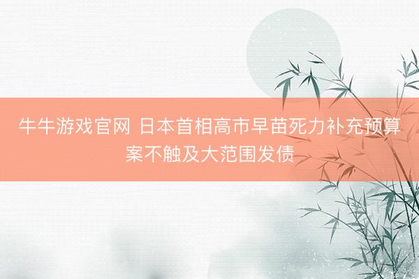 牛牛游戏官网 日本首相高市早苗死力补充预算案不触及大范围发债