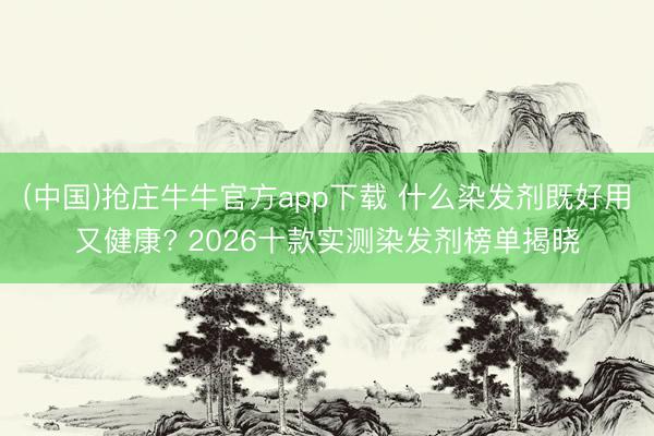 (中国)抢庄牛牛官方app下载 什么染发剂既好用又健康? 2026十款实测染发剂榜单揭晓