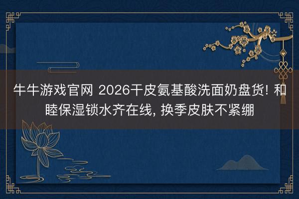牛牛游戏官网 2026干皮氨基酸洗面奶盘货! 和睦保湿锁水齐在线， 换季皮肤不紧绷
