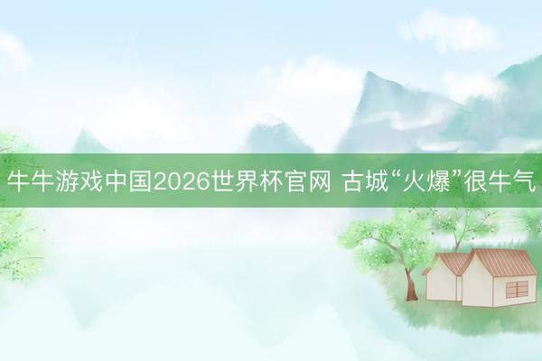 牛牛游戏中国2026世界杯官网 古城“火爆”很牛气