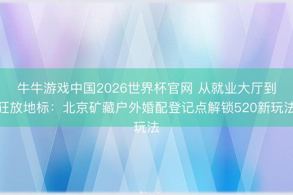 牛牛游戏中国2026世界杯官网 从就业大厅到狂放地标：北京矿藏户外婚配登记点解锁520新玩法