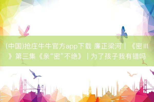 (中国)抢庄牛牛官方app下载 廉正梁河｜《密Ⅲ》第三集《亲“密”不绝》 | 为了孩子我有错吗