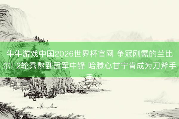 牛牛游戏中国2026世界杯官网 争冠刚需的兰比尔! 2轮秀熬到冠军中锋 哈滕心甘宁肯成为刀斧手