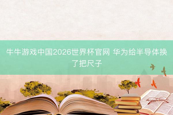 牛牛游戏中国2026世界杯官网 华为给半导体换了把尺子