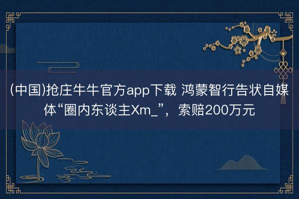 (中国)抢庄牛牛官方app下载 鸿蒙智行告状自媒体“圈内东谈主Xm_”，索赔200万元