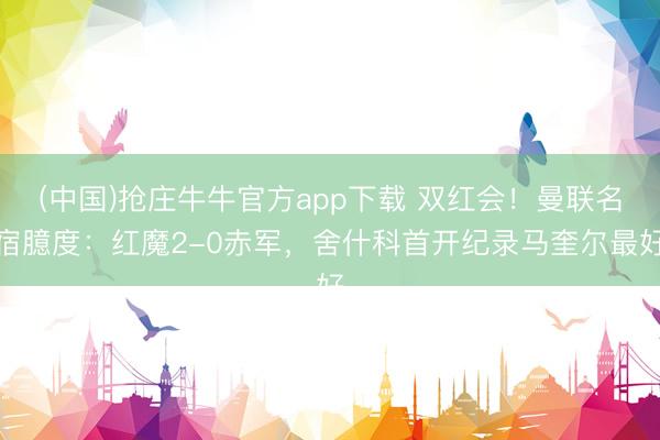 (中国)抢庄牛牛官方app下载 双红会！曼联名宿臆度：红魔2-0赤军，舍什科首开纪录马奎尔最好