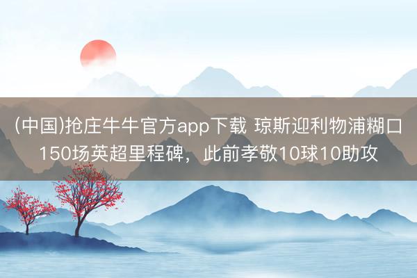 (中国)抢庄牛牛官方app下载 琼斯迎利物浦糊口150场英超里程碑，此前孝敬10球10助攻