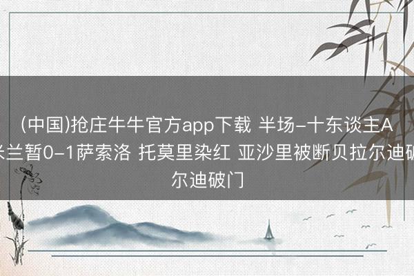 (中国)抢庄牛牛官方app下载 半场-十东谈主AC米兰暂0-1萨索洛 托莫里染红 亚沙里被断贝拉尔迪破门
