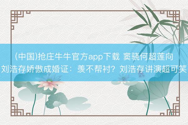 (中国)抢庄牛牛官方app下载 窦骁何超莲向刘浩存娇傲成婚证：羡不帮衬？刘浩存讲演超可笑