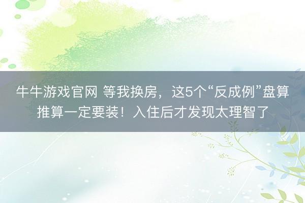 牛牛游戏官网 等我换房，这5个“反成例”盘算推算一定要装！入住后才发现太理智了