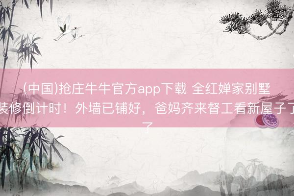 (中国)抢庄牛牛官方app下载 全红婵家别墅装修倒计时!外墙已铺好,爸妈齐来督工看新屋子了