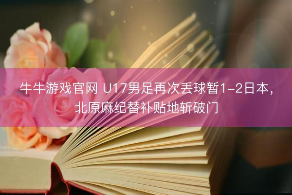 牛牛游戏官网 U17男足再次丢球暂1-2日本，北原麻纪替补贴地斩破门