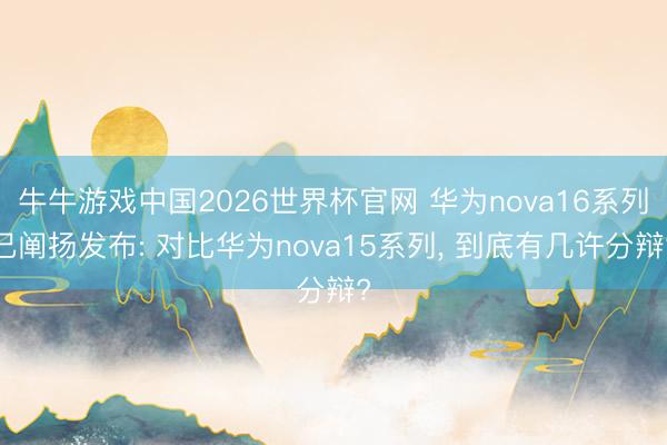 牛牛游戏中国2026世界杯官网 华为nova16系列已阐扬发布: 对比华为nova15系列， 到底有几许分辩?