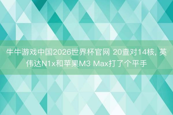 牛牛游戏中国2026世界杯官网 20查对14核， 英伟达N1x和苹果M3 Max打了个平手