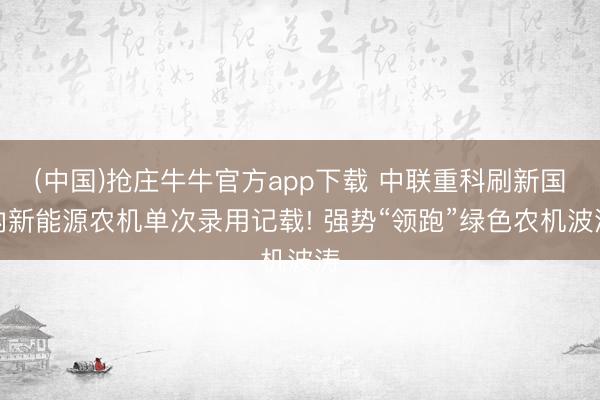 (中国)抢庄牛牛官方app下载 中联重科刷新国内新能源农机单次录用记载! 强势“领跑”绿色农机波涛