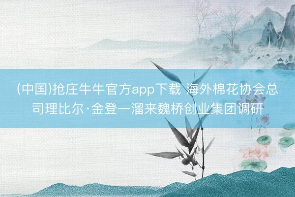 (中国)抢庄牛牛官方app下载 海外棉花协会总司理比尔·金登一溜来魏桥创业集团调研
