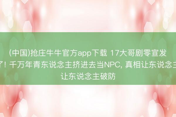 (中国)抢庄牛牛官方app下载 17大哥剧零宣发杀疯了! 千万年青东说念主挤进去当NPC， 真相让东说念主破防