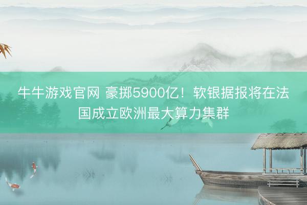 牛牛游戏官网 豪掷5900亿！软银据报将在法国成立欧洲最大算力集群
