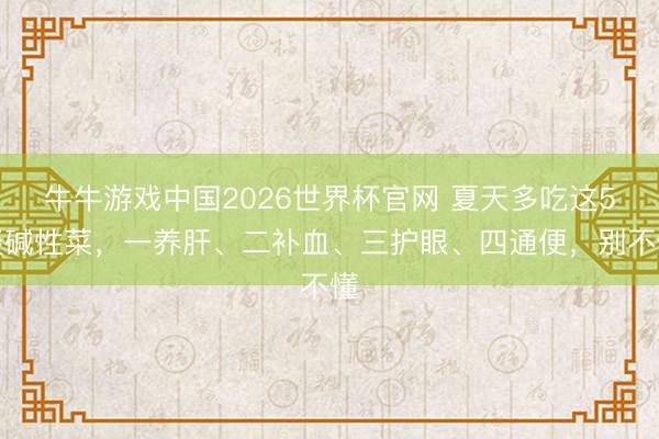 牛牛游戏中国2026世界杯官网 夏天多吃这5谈碱性菜，一养肝、二补血、三护眼、四通便，别不懂