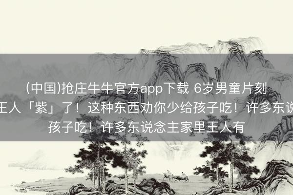 (中国)抢庄牛牛官方app下载 6岁男童片刻中毒,东说念主王人「紫」了!这种东西劝你少给孩子吃!许多东说念主家里王人有