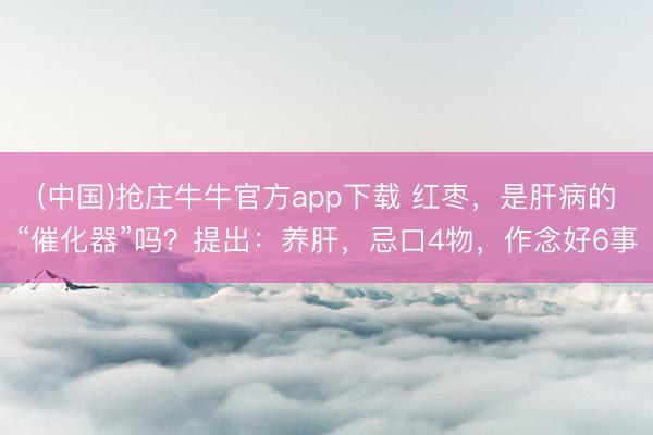 (中国)抢庄牛牛官方app下载 红枣，是肝病的“催化器”吗？提出：养肝，忌口4物，作念好6事