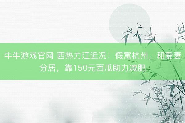 牛牛游戏官网 西热力江近况：假寓杭州，和爱妻分居，靠150元西瓜助力减肥