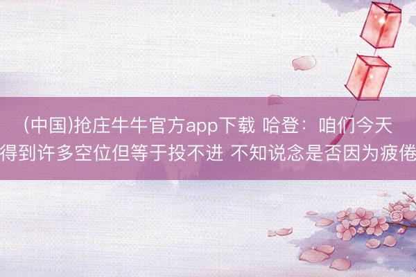 (中国)抢庄牛牛官方app下载 哈登：咱们今天得到许多空位但等于投不进 不知说念是否因为疲倦