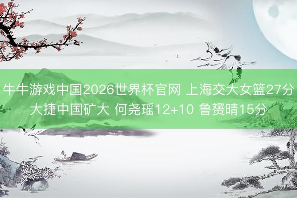 牛牛游戏中国2026世界杯官网 上海交大女篮27分大捷中国矿大 何尧瑶12+10 鲁赟晴15分