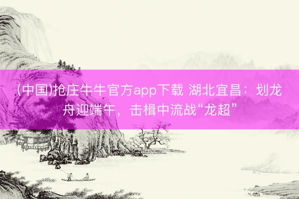 (中国)抢庄牛牛官方app下载 湖北宜昌：划龙舟迎端午，击楫中流战“龙超”