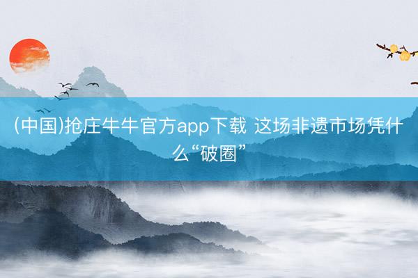 (中国)抢庄牛牛官方app下载 这场非遗市场凭什么“破圈”