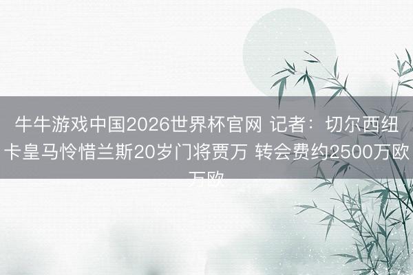 牛牛游戏中国2026世界杯官网 记者:切尔西纽卡皇马怜惜兰斯20岁门将贾万 转会费约2500万欧