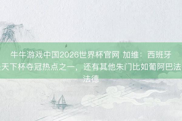 牛牛游戏中国2026世界杯官网 加维：西班牙是天下杯夺冠热点之一，还有其他朱门比如葡阿巴法德