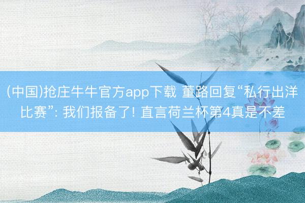 (中国)抢庄牛牛官方app下载 董路回复“私行出洋比赛”: 我们报备了! 直言荷兰杯第4真是不差
