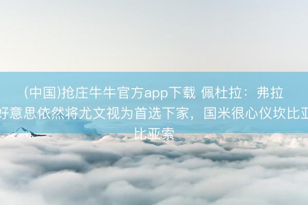 (中国)抢庄牛牛官方app下载 佩杜拉：弗拉欧好意思依然将尤文视为首选下家，国米很心仪坎比亚索