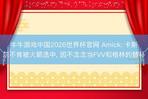 牛牛游戏中国2026世界杯官网 Amick: 卡斯尔不肯被火箭选中， 因不念念当FVV和格林的替补