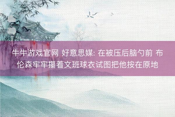 牛牛游戏官网 好意思媒: 在被压后脑勺前 布伦森牢牢攥着文班球衣试图把他按在原地