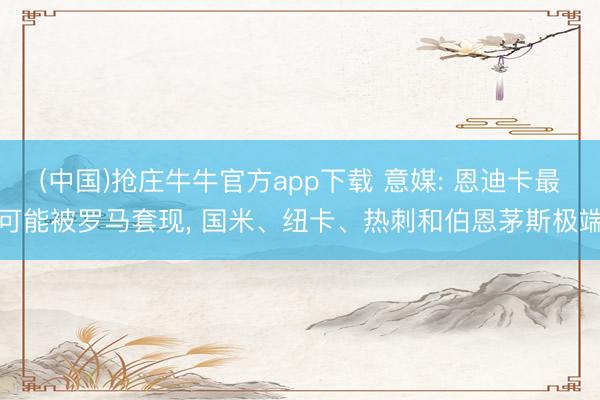 (中国)抢庄牛牛官方app下载 意媒: 恩迪卡最可能被罗马套现， 国米、纽卡、热刺和伯恩茅斯极端
