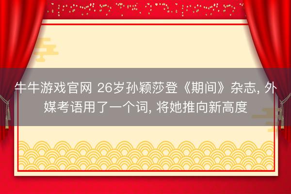 牛牛游戏官网 26岁孙颖莎登《期间》杂志， 外媒考语用了一个词， 将她推向新高度