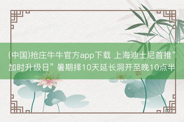 (中国)抢庄牛牛官方app下载 上海迪士尼首推“加时升级日” 暑期择10天延长洞开至晚10点半