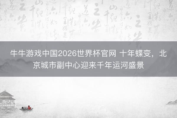 牛牛游戏中国2026世界杯官网 十年蝶变，北京城市副中心迎来千年运河盛景