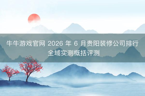 牛牛游戏官网 2026 年 6 月贵阳装修公司排行 全域实测概括评测